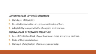 ADVANTAGES OF NETWORK STRUCTURE
1. High Level of Flexibility
2. Permits Concentration on core competencies of firm.
3. Adaptability to cope with the changes in environment.
DISADVANTAGE OF NETWORK STRUCTURE
1. Loss of Control and lack of coordination as there are several partners.
2. Risks of Overspecialization.
3. High cost of duplication of resources could exist.
 