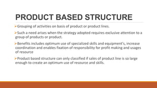 PRODUCT BASED STRUCTURE
Grouping of activities on basis of product or product lines.
Such a need arises when the strategy adopted requires exclusive attention to a
group of products or product.
Benefits includes optimum use of specialized skills and equipment's, increase
coordination and enables fixation of responsibility for profit making and usages
of resource
Product based structure can only classified if sales of product line is so large
enough to create an optimum use of resource and skills.
 