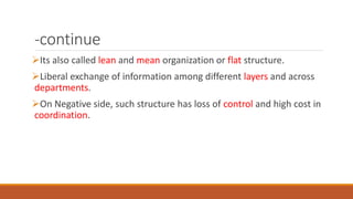 -continue
Its also called lean and mean organization or flat structure.
Liberal exchange of information among different layers and across
departments.
On Negative side, such structure has loss of control and high cost in
coordination.
 