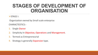 STAGES OF DEVELOPMENT OF
ORGANISATION
STAGE I:
Organization owned by Small scale enterprise
CHARACTESTICS:-
1. Single Owner
2. Simplicity In Objective, Operations and Management.
3. Termed as Entrepreneurial
4. Strategy is generally Expansion type.
 