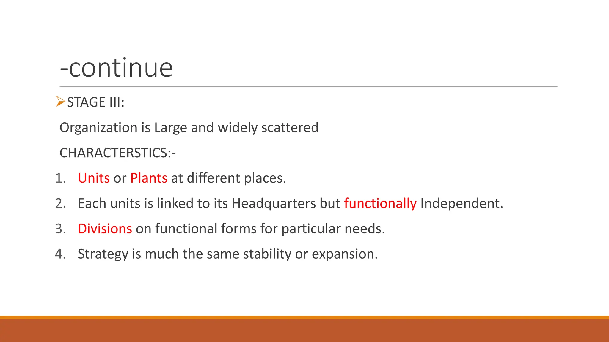 -continue
STAGE III:
Organization is Large and widely scattered
CHARACTERSTICS:-
1. Units or Plants at different places.
2. Each units is linked to its Headquarters but functionally Independent.
3. Divisions on functional forms for particular needs.
4. Strategy is much the same stability or expansion.
 