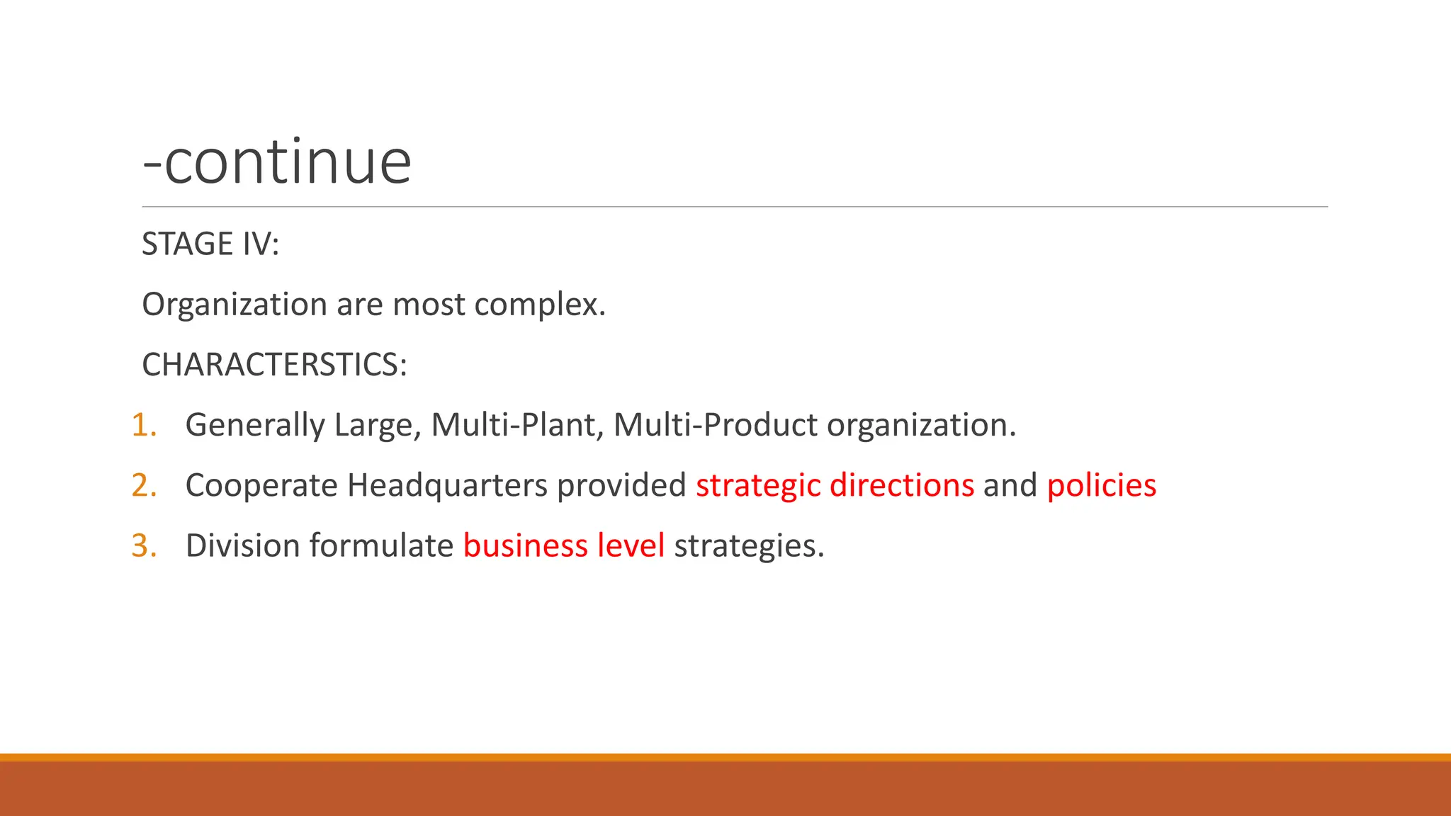 -continue
STAGE IV:
Organization are most complex.
CHARACTERSTICS:
1. Generally Large, Multi-Plant, Multi-Product organization.
2. Cooperate Headquarters provided strategic directions and policies
3. Division formulate business level strategies.
 