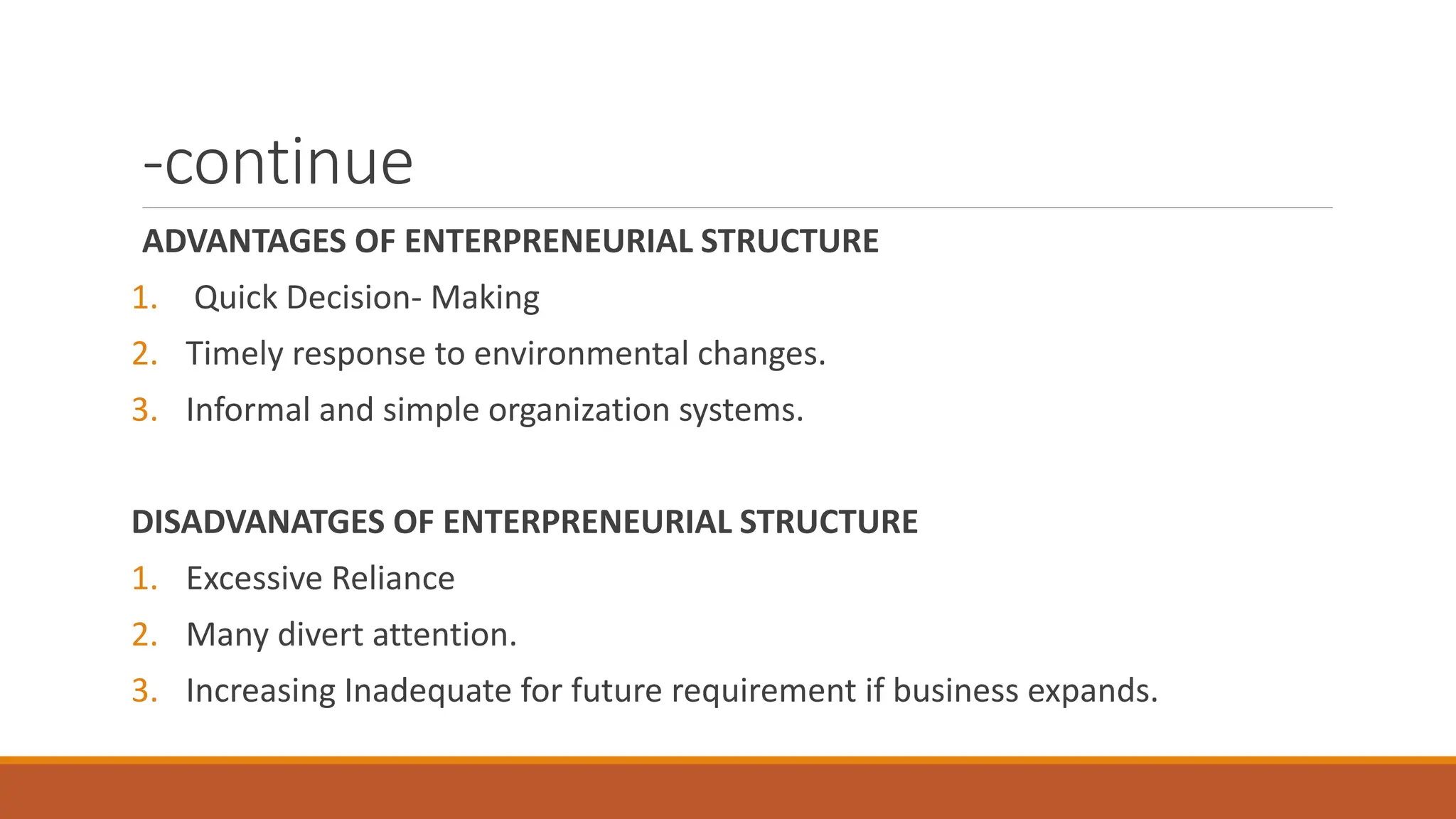 -continue
ADVANTAGES OF ENTERPRENEURIAL STRUCTURE
1. Quick Decision- Making
2. Timely response to environmental changes.
3. Informal and simple organization systems.
DISADVANATGES OF ENTERPRENEURIAL STRUCTURE
1. Excessive Reliance
2. Many divert attention.
3. Increasing Inadequate for future requirement if business expands.
 