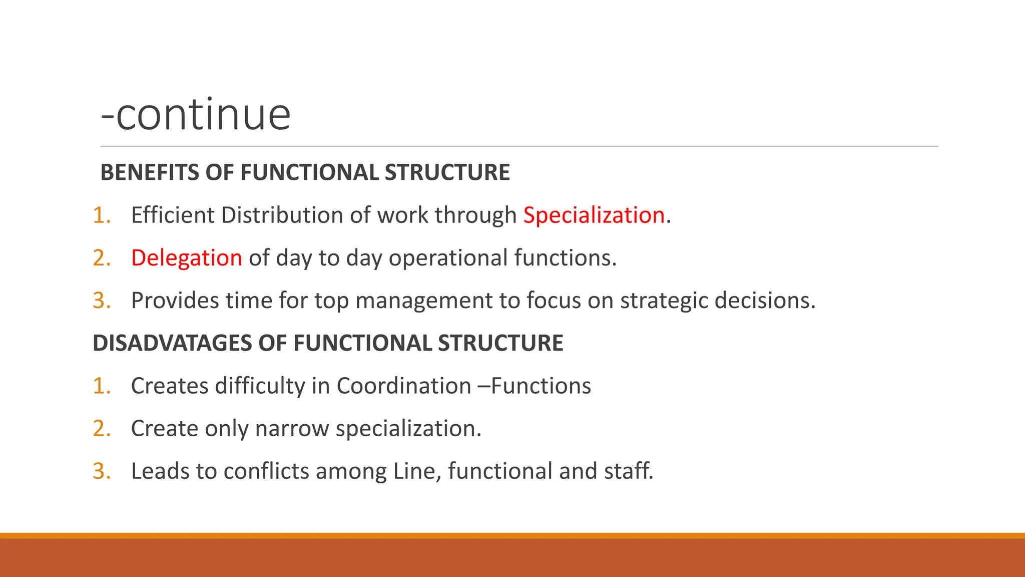 -continue
BENEFITS OF FUNCTIONAL STRUCTURE
1. Efficient Distribution of work through Specialization.
2. Delegation of day to day operational functions.
3. Provides time for top management to focus on strategic decisions.
DISADVATAGES OF FUNCTIONAL STRUCTURE
1. Creates difficulty in Coordination –Functions
2. Create only narrow specialization.
3. Leads to conflicts among Line, functional and staff.
 
