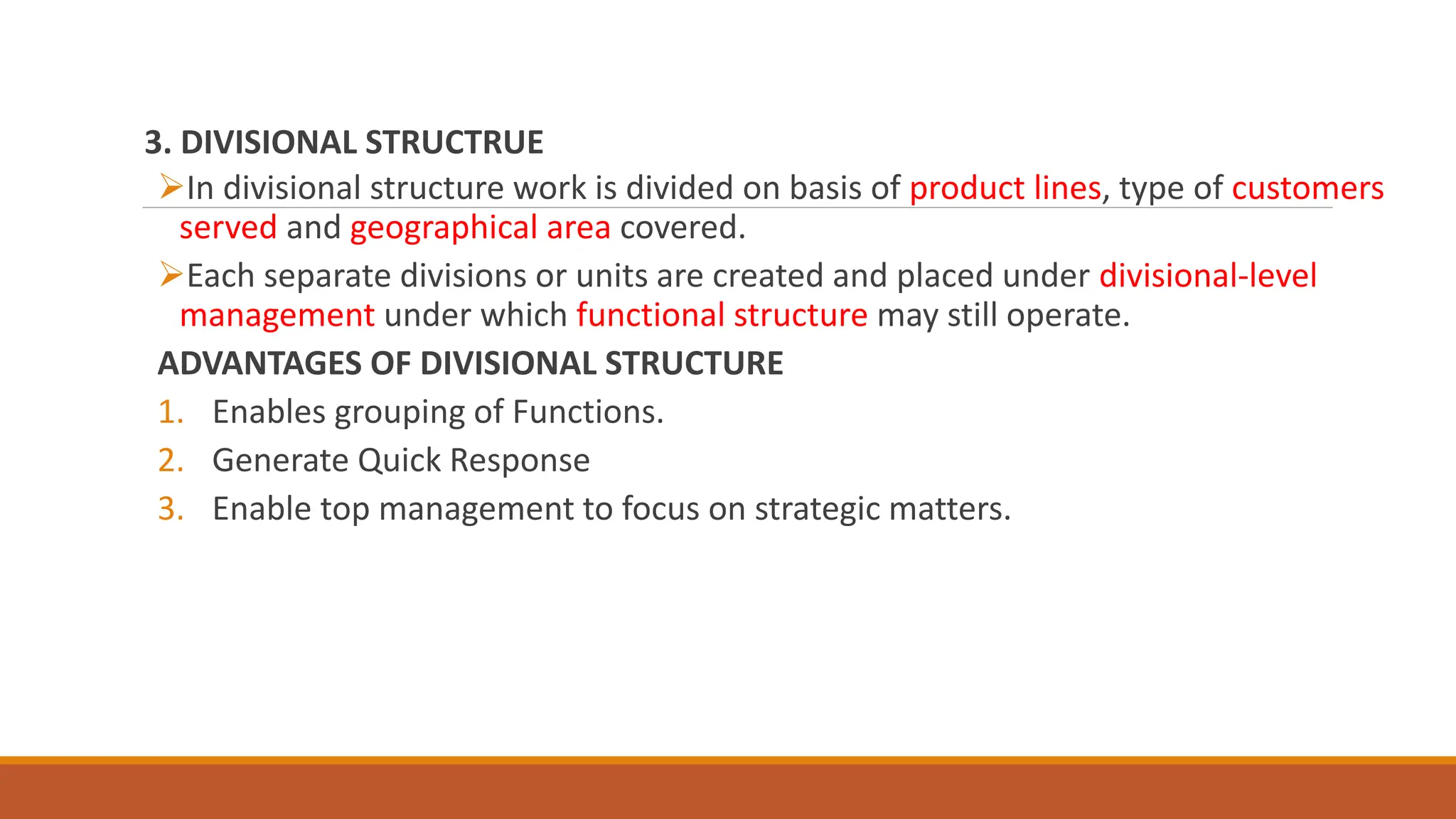 3. DIVISIONAL STRUCTRUE
In divisional structure work is divided on basis of product lines, type of customers
served and geographical area covered.
Each separate divisions or units are created and placed under divisional-level
management under which functional structure may still operate.
ADVANTAGES OF DIVISIONAL STRUCTURE
1. Enables grouping of Functions.
2. Generate Quick Response
3. Enable top management to focus on strategic matters.
 