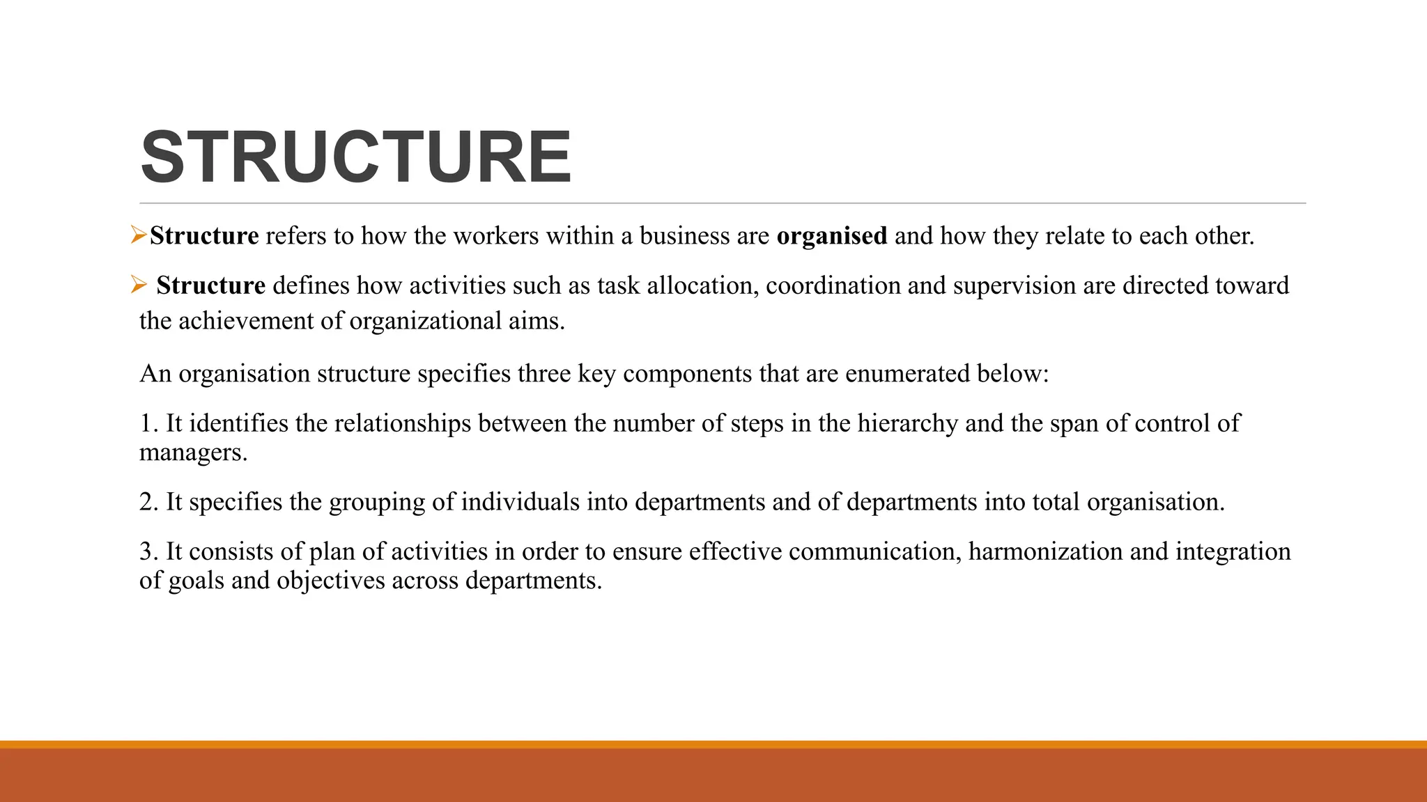 STRUCTURE
Structure refers to how the workers within a business are organised and how they relate to each other.
 Structure defines how activities such as task allocation, coordination and supervision are directed toward
the achievement of organizational aims.
An organisation structure specifies three key components that are enumerated below:
1. It identifies the relationships between the number of steps in the hierarchy and the span of control of
managers.
2. It specifies the grouping of individuals into departments and of departments into total organisation.
3. It consists of plan of activities in order to ensure effective communication, harmonization and integration
of goals and objectives across departments.
 