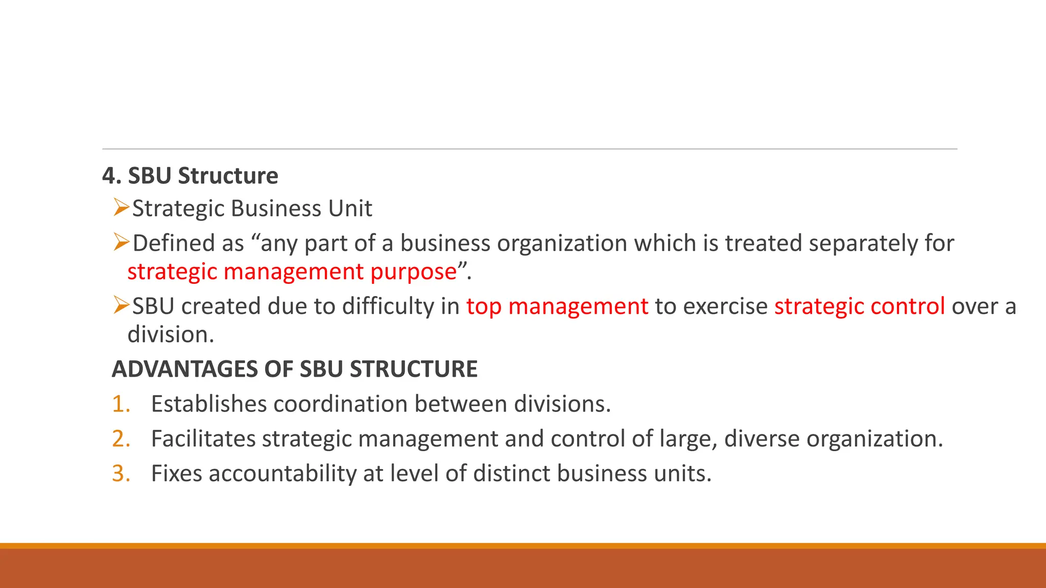4. SBU Structure
Strategic Business Unit
Defined as “any part of a business organization which is treated separately for
strategic management purpose”.
SBU created due to difficulty in top management to exercise strategic control over a
division.
ADVANTAGES OF SBU STRUCTURE
1. Establishes coordination between divisions.
2. Facilitates strategic management and control of large, diverse organization.
3. Fixes accountability at level of distinct business units.
 