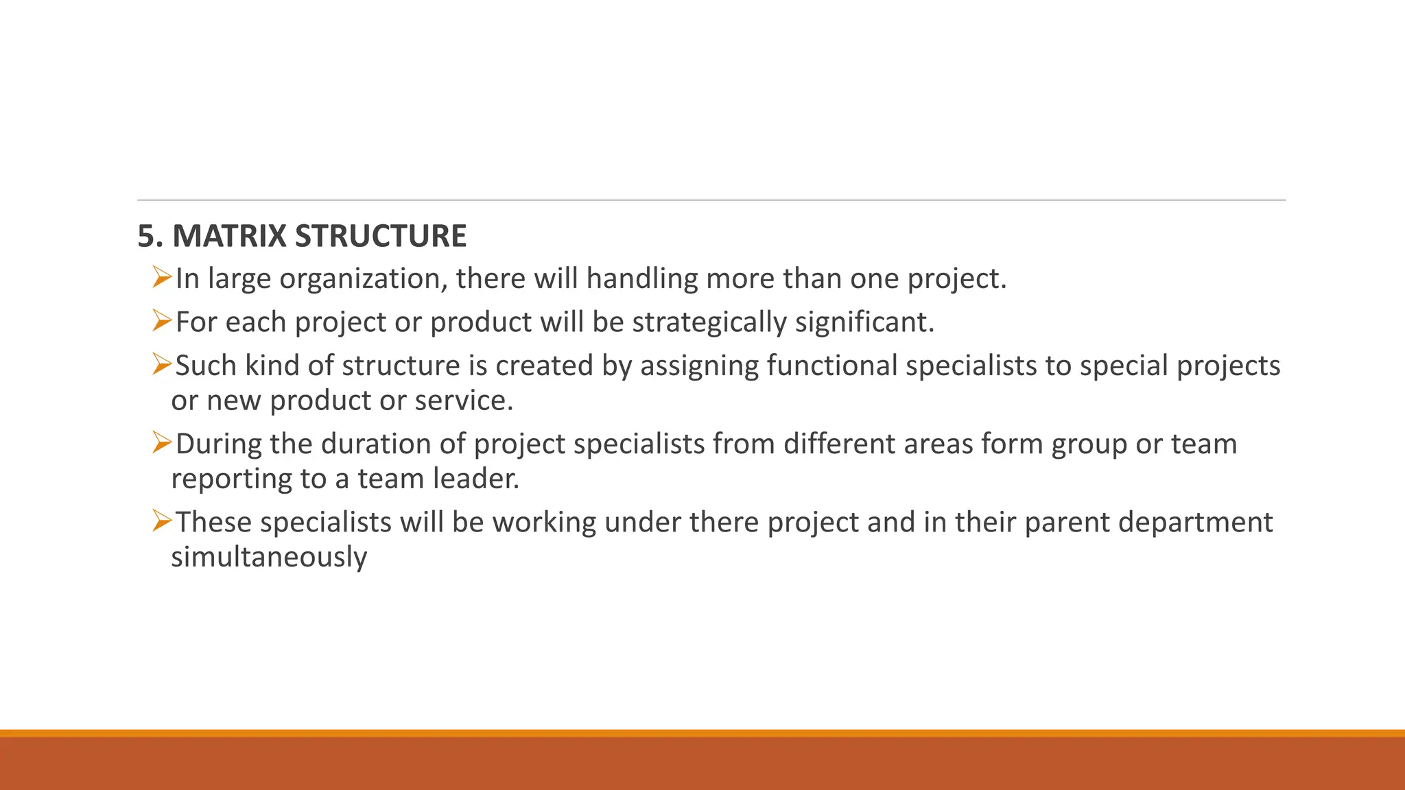5. MATRIX STRUCTURE
In large organization, there will handling more than one project.
For each project or product will be strategically significant.
Such kind of structure is created by assigning functional specialists to special projects
or new product or service.
During the duration of project specialists from different areas form group or team
reporting to a team leader.
These specialists will be working under there project and in their parent department
simultaneously
 