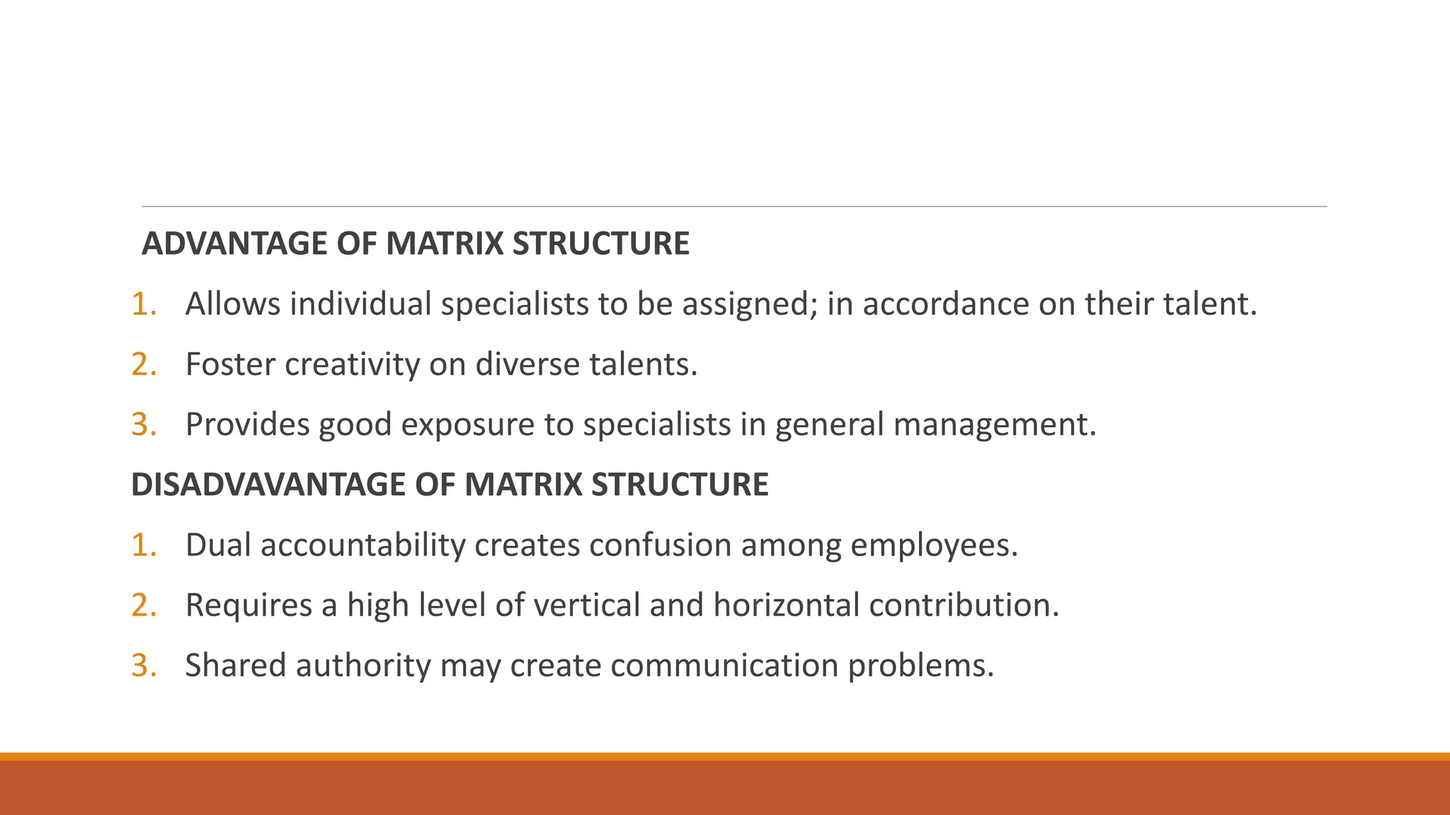ADVANTAGE OF MATRIX STRUCTURE
1. Allows individual specialists to be assigned; in accordance on their talent.
2. Foster creativity on diverse talents.
3. Provides good exposure to specialists in general management.
DISADVAVANTAGE OF MATRIX STRUCTURE
1. Dual accountability creates confusion among employees.
2. Requires a high level of vertical and horizontal contribution.
3. Shared authority may create communication problems.
 