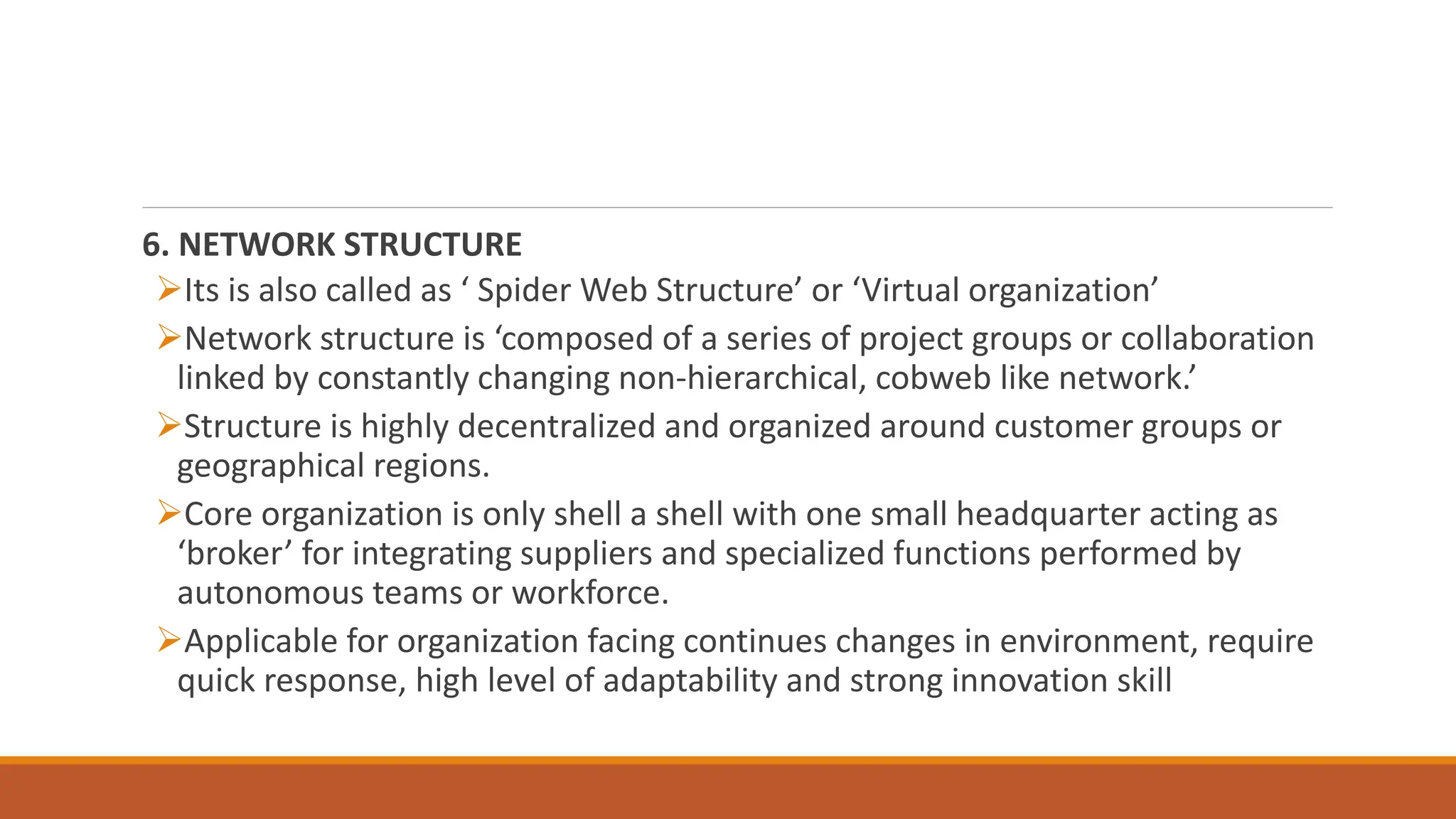 6. NETWORK STRUCTURE
Its is also called as ‘ Spider Web Structure’ or ‘Virtual organization’
Network structure is ‘composed of a series of project groups or collaboration
linked by constantly changing non-hierarchical, cobweb like network.’
Structure is highly decentralized and organized around customer groups or
geographical regions.
Core organization is only shell a shell with one small headquarter acting as
‘broker’ for integrating suppliers and specialized functions performed by
autonomous teams or workforce.
Applicable for organization facing continues changes in environment, require
quick response, high level of adaptability and strong innovation skill
 
