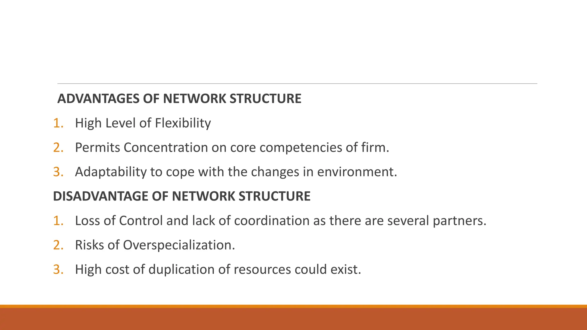 ADVANTAGES OF NETWORK STRUCTURE
1. High Level of Flexibility
2. Permits Concentration on core competencies of firm.
3. Adaptability to cope with the changes in environment.
DISADVANTAGE OF NETWORK STRUCTURE
1. Loss of Control and lack of coordination as there are several partners.
2. Risks of Overspecialization.
3. High cost of duplication of resources could exist.
 