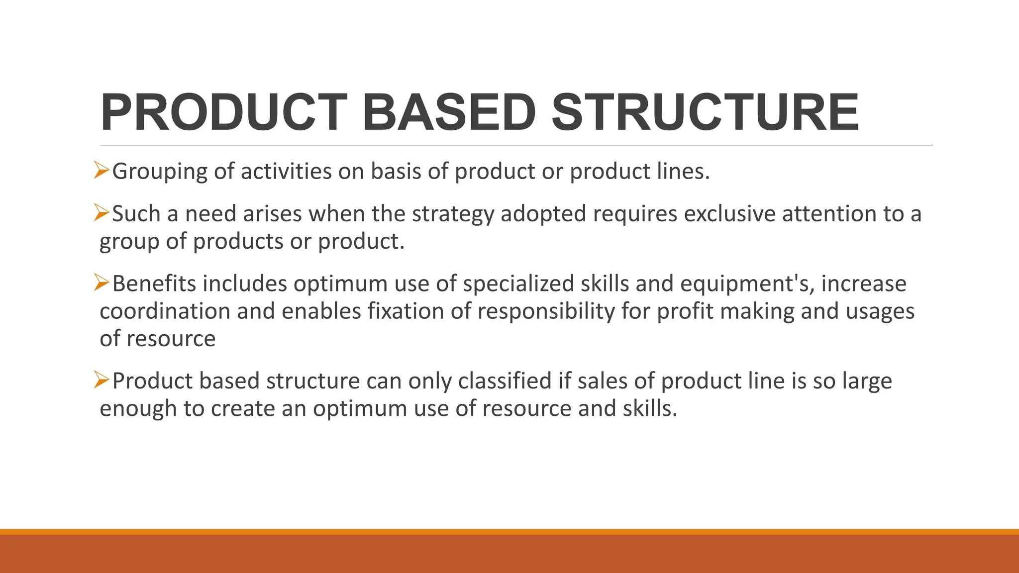 PRODUCT BASED STRUCTURE
Grouping of activities on basis of product or product lines.
Such a need arises when the strategy adopted requires exclusive attention to a
group of products or product.
Benefits includes optimum use of specialized skills and equipment's, increase
coordination and enables fixation of responsibility for profit making and usages
of resource
Product based structure can only classified if sales of product line is so large
enough to create an optimum use of resource and skills.
 