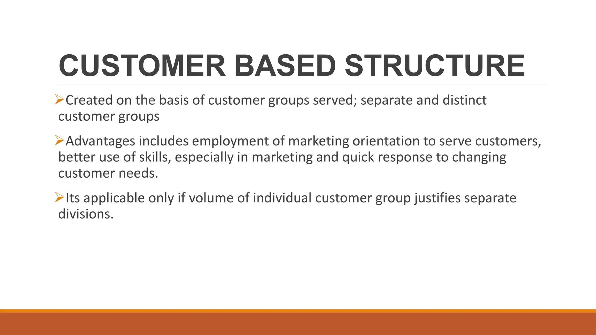 CUSTOMER BASED STRUCTURE
Created on the basis of customer groups served; separate and distinct
customer groups
Advantages includes employment of marketing orientation to serve customers,
better use of skills, especially in marketing and quick response to changing
customer needs.
Its applicable only if volume of individual customer group justifies separate
divisions.
 
