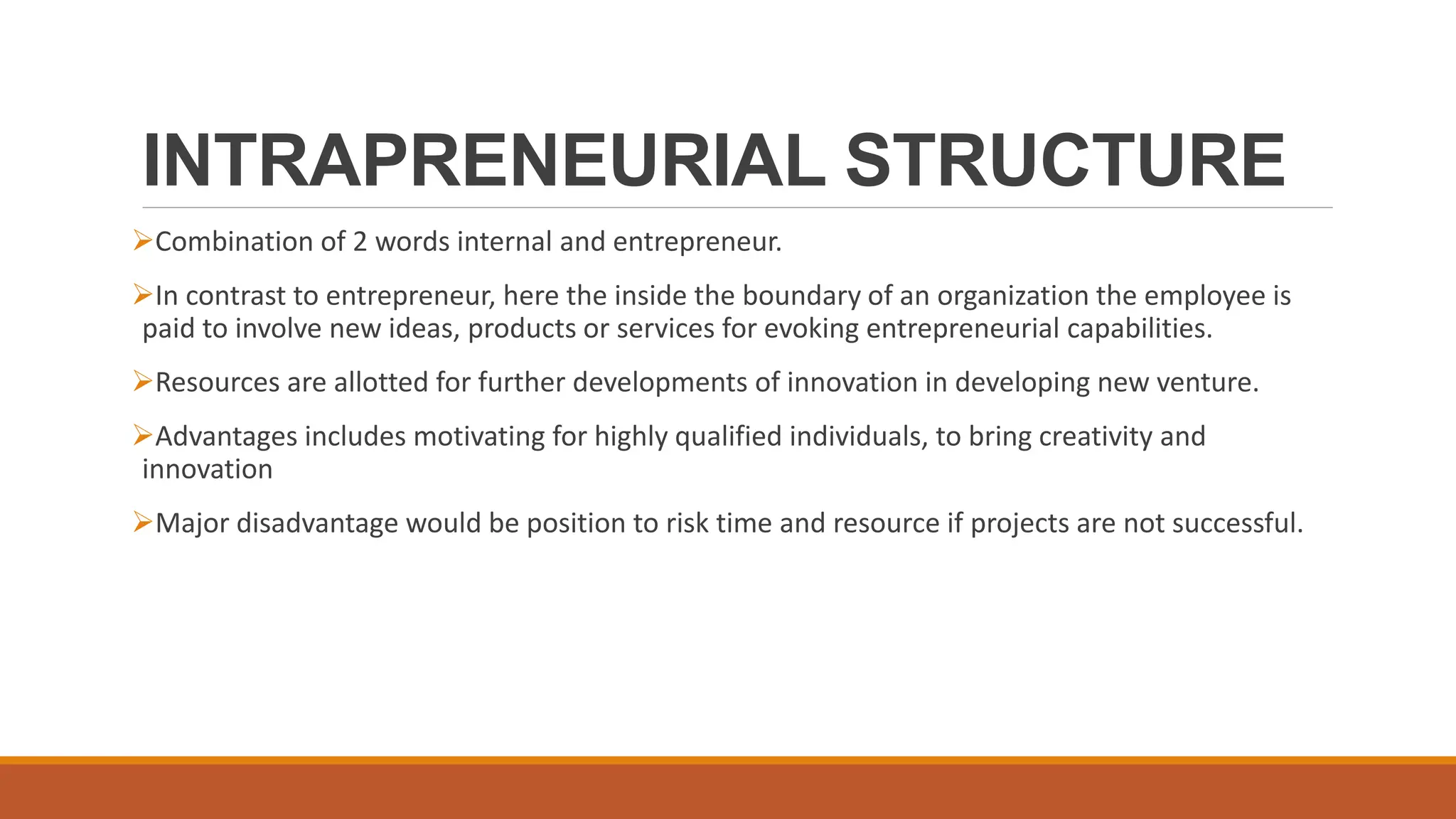INTRAPRENEURIAL STRUCTURE
Combination of 2 words internal and entrepreneur.
In contrast to entrepreneur, here the inside the boundary of an organization the employee is
paid to involve new ideas, products or services for evoking entrepreneurial capabilities.
Resources are allotted for further developments of innovation in developing new venture.
Advantages includes motivating for highly qualified individuals, to bring creativity and
innovation
Major disadvantage would be position to risk time and resource if projects are not successful.
 