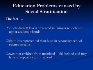 Education Problems caused by Social Stratification The fact…. Poor children  =  less represented in famous schools and upper academic bands Girls  =  less represented than boys in secondary school science streams Newcomer children from mainland  =  fall behind and may have to repeat a year of school 