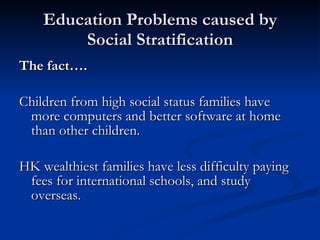 Education Problems caused by Social Stratification The fact…. Children from high social status families have more computers and better software at home than other children. HK wealthiest families have less difficulty paying fees for international schools, and study overseas. 
