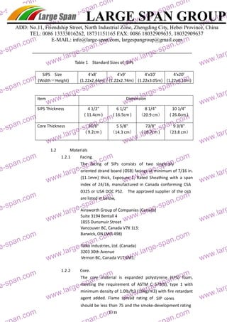 LARGE SPAN GROUP 
large-large-ADD: No.11, Friendship Street, North Industrial Zone, Zhengding City, Hebei Province, China 
TEL: 0086 13333016262, 18731151165 FAX: 0086 18032909635, 18032909637 
E-MAIL: info@large-span.com, largespangroup@gmail.com 
Table 1 Standard Sizes of SIPs 
SIPS Size 
4'x8' 
4'x9' 
4'x10' 
4'x20' 
(Width×Height) 
(1.22x2.44m) 
(1.22x2.74m) 
(1.22x3.05m) 
(1.22x6.10m) 
Item Dimension 
SIPS Thickness 4 1/2" 
6 1/2" 
8 1/4" 
10 1/4" 
( 11.4cm ) 
( 16.5cm ) 
（20.9 cm） 
( 26.0cm ) 
Core Thickness 35/8" 
5 5/8" 
73/8" 
9 3/8" 
( 9.2cm ) 
（14.3 cm） 
( 18.7cm ) 
（23.8 cm） 
1.2 Materials 
1.2.1 Facing. 
The facing of SIPs consists of two single‐ply 
oriented strand board (OSB) facings at minimum of 7/16 in. 
(11.1mm) thick, Exposure 1, Rated Sheathing with a span 
index of 24/16, manufactured in Canada conforming CSA 
0325 or USA DOC PS2. The approved supplier of the osb 
are listed in below, 
Ainsworth Group of Companies (Canada) 
Suite 3194 Bentall 4 
1055 Dunsmuir Street 
Vancouver BC, Canada V7X 1L3: 
Barwick, ON (Mill 498) 
Tolko Industries, Ltd. (Canada) 
3203 30th Avenue 
Vernon BC, Canada V1T 6M1: 
1.2.2 Core. 
The core material is expanded polystyrene (EPS) foam, 
meeting the requirement of ASTM C 578(5), type 1 with 
minimum density of 1.0lb/ft3 (19kg/m3) with fire retardant 
agent added. Flame spread rating of SIP cores 
should be less than 75 and the smoke‐development rating 
2 / 15 
large-large-span.com 
www.large-span.com 
www.large-span.com 
www.large-large-span.com 
www.large-span.com 
www.large-span.com 
www.large-large-span.com 
www.large-span.com 
www.large-span.com 
www.large-large-span.com 
www.large-span.com 
www.large-span.com 
www.large-large-span.com 
www.large-span.com 
www.large-span.com 
www.large-large-span.com 
www.large-span.com 
www.large-span.com 
www.large-large-span.com 
www.large-span.com 
www.large-span.com 
www.large-large-span.com 
www.large-span.com 
www.large-span.com 
www.large-large-span.com 
large-span.com 
large-span.com 
span.com 
www.large-span.com 
www.large-span.com 
www.large-large-span.com 
www.large-span.com 
www.large-span.com 
www.large-large-span.com 
www.large-span.com 
www.large-span.com 
www.large-large-span.com 
www.large-span.com 
www.large-span.com 
www.large-large-span.com 
www.large-span.com 
www.large-span.com 
www.large-large-span.com 
www.large-span.com 
www.large-span.com 
www.large-large-span.com 
www.large-span.com 
www.large-span.com 
www.large-large-span.com 
www.large-span.com 
www.large-span.com 
www.large-large-span.com 
large-span.com 
large-span.com 
 