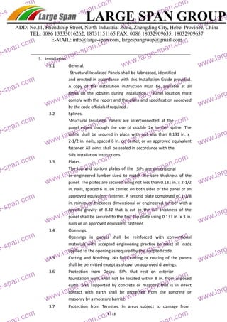 LARGE SPAN GROUP 
large-large-ADD: No.11, Friendship Street, North Industrial Zone, Zhengding City, Hebei Province, China 
TEL: 0086 13333016262, 18731151165 FAX: 0086 18032909635, 18032909637 
E-MAIL: info@large-span.com, largespangroup@gmail.com 
3. Installation 
3.1 General. 
Structural Insulated Panels shall be fabricated, identified 
and erected in accordance with this Installation Guide provided. 
A copy of the installation instruction must be available at all 
times on the jobsites during installation. Panel location must 
comply with the report and the plans and specification approved 
by the code officials if required . 
3.2 Splines. 
Structural Insulated Panels are interconnected at the 
panel edges through the use of double 2x lumber spline. The 
spline shall be secured in place with not less than 0.131 in. x 
2‐1/2 in. nails, spaced 6 in. on center, or an approved equivalent 
fastener. All joints shall be sealed in accordance with the 
SIPs installation instructions. 
3.3 Plates. 
The top and bottom plates of the SIPs are dimensional 
or engineered lumber sized to match the core thickness of the 
panel. The plates are secured using not less than 0.131 in. x 2‐1/2 
in. nails, spaced 6 in. on center, on both sides of the panel or an 
approved equivalent fastener. A second plate composed of 1‐1/8 
in. minimum thickness dimensional or engineered lumber with a 
specific gravity of 0.42 that is cut to the full thickness of the 
panel shall be secured to the first top plate using 0.133 in. x 3 in. 
nails or an approved equivalent fastener. 
3.4 Openings. 
Openings in panels shall be reinforced with conventional 
materials with accepted engineering practice to resist all loads 
applied to the opening as required by the adopted code. 
3.5 Cutting and Notching. No field cutting or routing of the panels 
shall be permitted except as shown on approved drawings. 
3.6 Protection from Decay. SIPs tha t rest on exterior 
foundation walls shall not be located within 8 in. from exposed 
earth. SIPs supported by concrete or masonry that is in direct 
contact with earth shall be protected from the concrete or 
masonry by a moisture barrier. 
3.7 Protection from Termites. In areas subject to damage from 
4 / 15 
large-large-span.com 
www.large-span.com 
www.large-span.com 
www.large-large-span.com 
www.large-span.com 
www.large-span.com 
www.large-large-span.com 
www.large-span.com 
www.large-span.com 
www.large-large-span.com 
www.large-span.com 
www.large-span.com 
www.large-large-span.com 
www.large-span.com 
www.large-span.com 
www.large-large-span.com 
www.large-span.com 
www.large-span.com 
www.large-large-span.com 
www.large-span.com 
www.large-span.com 
www.large-large-span.com 
www.large-span.com 
www.large-span.com 
www.large-large-span.com 
large-span.com 
large-span.com 
span.com 
www.large-span.com 
www.large-span.com 
www.large-large-span.com 
www.large-span.com 
www.large-span.com 
www.large-large-span.com 
www.large-span.com 
www.large-span.com 
www.large-large-span.com 
www.large-span.com 
www.large-span.com 
www.large-large-span.com 
www.large-span.com 
www.large-span.com 
www.large-large-span.com 
www.large-span.com 
www.large-span.com 
www.large-large-span.com 
www.large-span.com 
www.large-span.com 
www.large-large-span.com 
www.large-span.com 
www.large-span.com 
www.large-large-span.com 
large-span.com 
large-span.com 
 