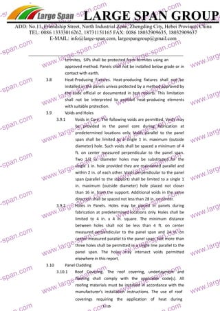 LARGE SPAN GROUP 
ADD: No.11, Friendship Street, North Industrial Zone, Zhengding City, Hebei Province, China 
TEL: 0086 13333016262, 18731151165 FAX: 0086 18032909635, 18032909637 
E-MAIL: info@large-span.com, largespangroup@gmail.com 
termites, SIPs shall be protected from termites using an 
approved method. Panels shall not be installed below grade or in 
contact with earth. 
3.8 Heat‐Producing Fixtures. Heat‐producing fixtures shall not be 
installed in the panels unless protected by a method approved by 
the code official or documented in test reports. This limitation 
shall not be interpreted to prohibit heat‐producing elements 
with suitable protection. 
coverings requiring the application of heat during 
5 / 15 
3.9 Voids and Holes 
3.9.1 Voids in Core. The following voids are permitted. Voids may 
be provided in the panel core during fabrication at 
predetermined locations only. Voids parallel to the panel 
span shall be limited to a single 1 in. maximum (outside 
diameter) hole. Such voids shall be spaced a minimum of 4 
ft. on center measured perpendicular to the panel span. 
Two 1/2 in. diameter holes may be substituted for the 
single 1 in. hole provided they are maintained parallel and 
within 2 in. of each other. Voids perpendicular to the panel 
span (parallel to the support) shall be limited to a single 1 
in. maximum (outside diameter) hole placed not closer 
than 16 in. from the support. Additional voids in the same 
direction shall be spaced not less than 28 in. on center. 
3.9.2 Holes in Panels. Holes may be placed in panels during 
fabrication at predetermined locations only. Holes shall be 
limited to 4 in. x 4 in. square. The minimum distance 
between holes shall not be less than 4 ft. on center 
measured perpendicular to the panel span and 24 in. on 
center measured parallel to the panel span. Not more than 
three holes shall be permitted in a single line parallel to the 
panel span. The holes may intersect voids permitted 
elsewhere in this report. 
3.10 Panel Cladding 
3.10.1 Roof Covering. The roof covering, underlayment and 
flashing shall comply with the applicable code(s). All 
roofing materials must be installed in accordance with the 
manufacturer’s installation instructions. The use of roof 
span.com 
large-span.com 
www.large-span.com 
www.large-span.com 
www.large-large-span.com 
www.large-span.com 
www.large-span.com 
www.large-large-span.com 
www.large-span.com 
www.large-span.com 
www.large-large-span.com 
www.large-span.com 
www.large-span.com 
www.large-large-span.com 
www.large-span.com 
www.large-span.com 
www.large-large-span.com 
www.large-span.com 
www.large-span.com 
www.large-large-span.com 
www.large-span.com 
www.large-span.com 
www.large-large-span.com 
www.large-span.com 
www.large-span.com 
www.large-span.com 
span.com 
span.com 
large-www.large-span.com 
www.large-span.com 
www.large-large-span.com 
www.large-span.com 
www.large-span.com 
www.large-large-span.com 
www.large-span.com 
www.large-span.com 
www.large-large-span.com 
www.large-span.com 
www.large-span.com 
www.large-large-span.com 
www.large-span.com 
www.large-span.com 
www.large-large-span.com 
www.large-span.com 
www.large-span.com 
www.large-large-span.com 
www.large-span.com 
www.large-span.com 
www.large-large-span.com 
www.large-span.com 
www.large-span.com 
www.large-span.com 
span.com 
span.com 
 