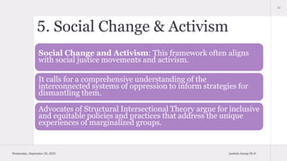 5. Social Change & Activism
Social Change and Activism: This framework often aligns
with social justice movements and activism.
It calls for a comprehensive understanding of the
interconnected systems of oppression to inform strategies for
dismantling them.
Advocates of Structural Intersectional Theory argue for inclusive
and equitable policies and practices that address the unique
experiences of marginalized groups.
Wednesday, September 20, 2023 Aashish Juneja Ph.D
11
 
