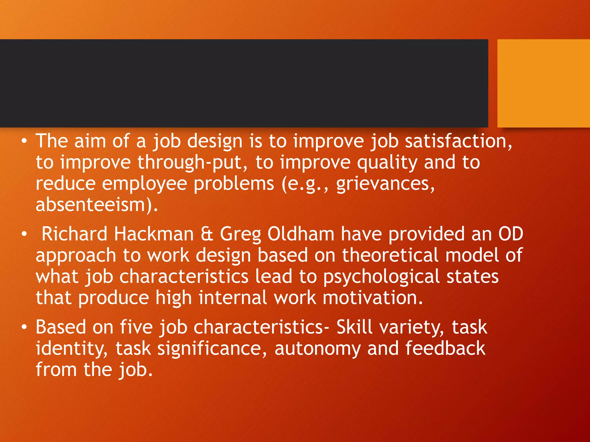 • The aim of a job design is to improve job satisfaction,
to improve through-put, to improve quality and to
reduce employee problems (e.g., grievances,
absenteeism).
• Richard Hackman & Greg Oldham have provided an OD
approach to work design based on theoretical model of
what job characteristics lead to psychological states
that produce high internal work motivation.
• Based on five job characteristics- Skill variety, task
identity, task significance, autonomy and feedback
from the job.
 