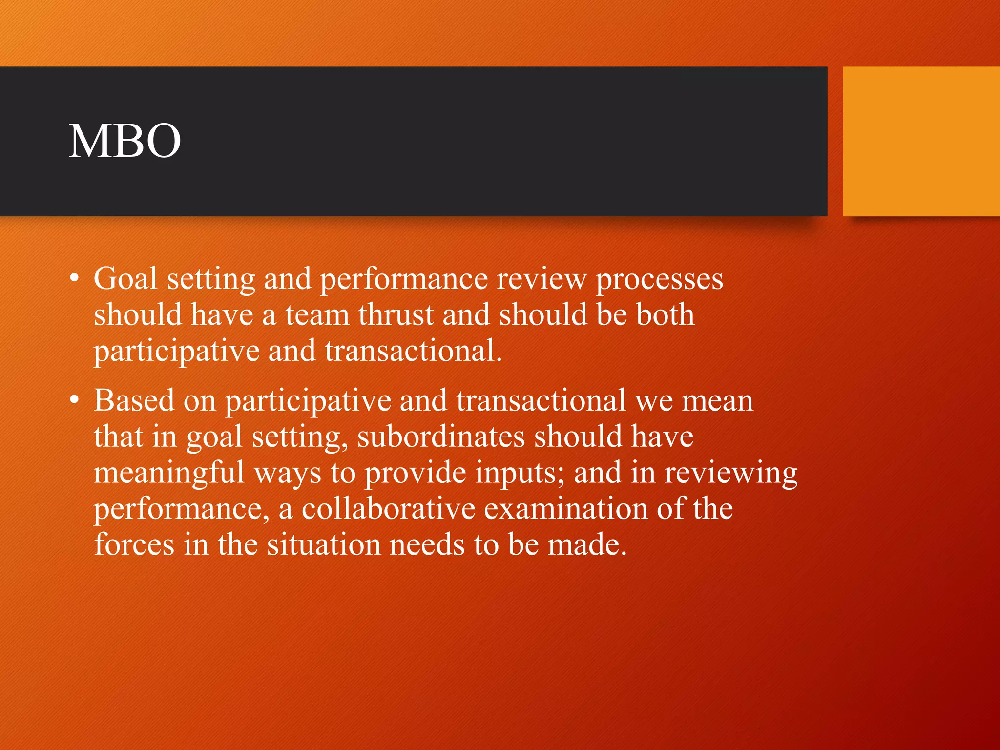 MBO
• Goal setting and performance review processes
should have a team thrust and should be both
participative and transactional.
• Based on participative and transactional we mean
that in goal setting, subordinates should have
meaningful ways to provide inputs; and in reviewing
performance, a collaborative examination of the
forces in the situation needs to be made.
 