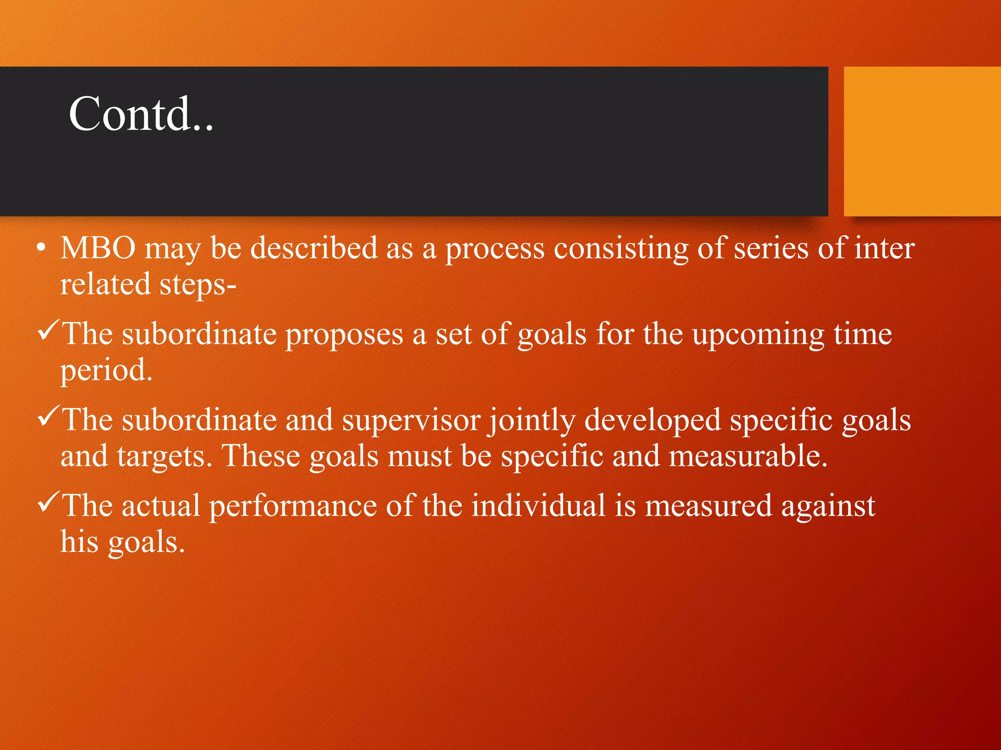 Contd..
• MBO may be described as a process consisting of series of inter
related steps-
The subordinate proposes a set of goals for the upcoming time
period.
The subordinate and supervisor jointly developed specific goals
and targets. These goals must be specific and measurable.
The actual performance of the individual is measured against
his goals.
 