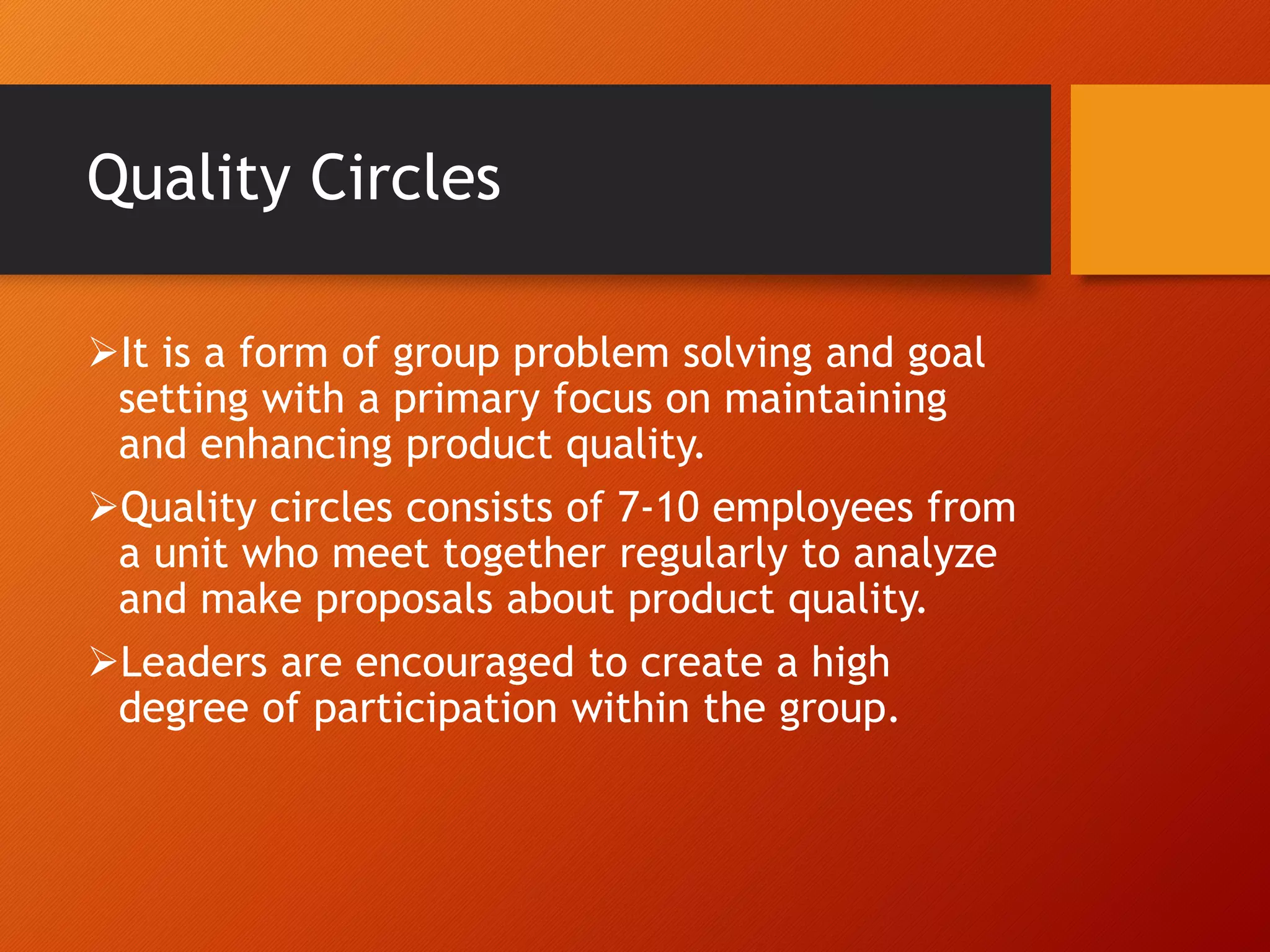 Quality Circles
It is a form of group problem solving and goal
setting with a primary focus on maintaining
and enhancing product quality.
Quality circles consists of 7-10 employees from
a unit who meet together regularly to analyze
and make proposals about product quality.
Leaders are encouraged to create a high
degree of participation within the group.
 