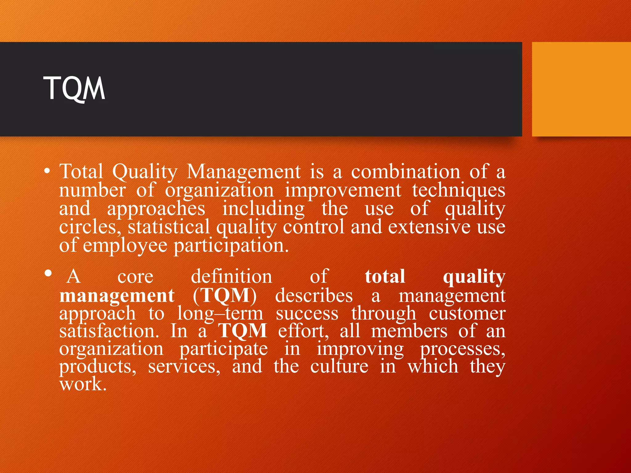 TQM
• Total Quality Management is a combination of a
number of organization improvement techniques
and approaches including the use of quality
circles, statistical quality control and extensive use
of employee participation.
• A core definition of total quality
management (TQM) describes a management
approach to long–term success through customer
satisfaction. In a TQM effort, all members of an
organization participate in improving processes,
products, services, and the culture in which they
work.
 