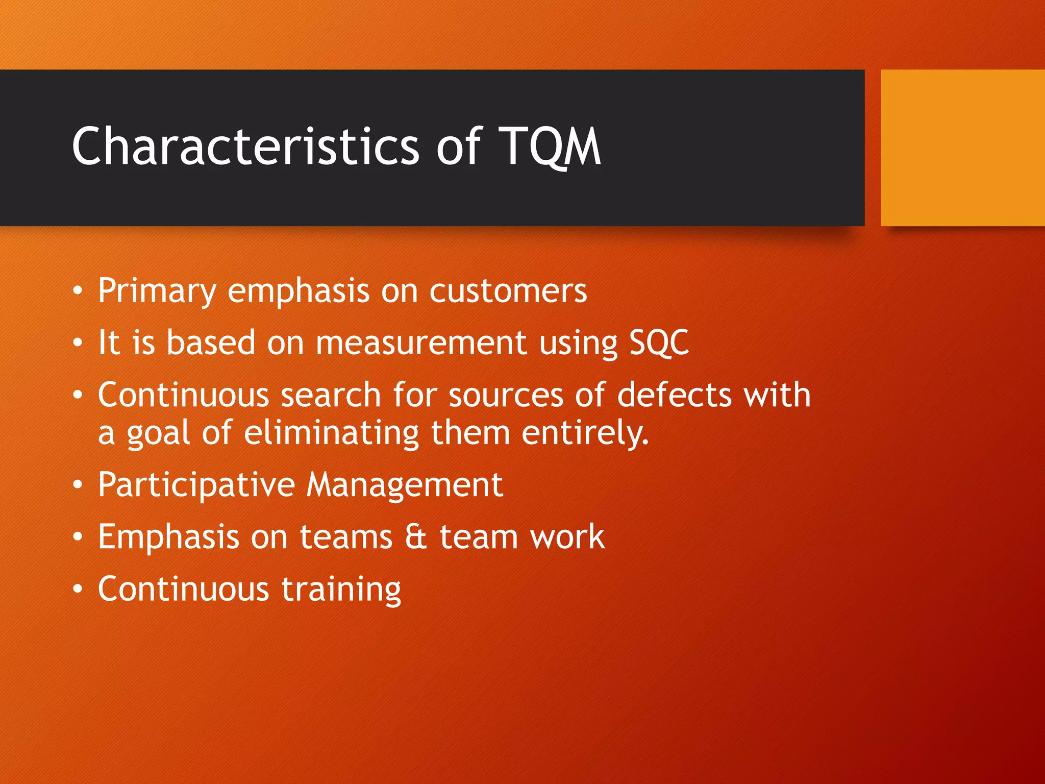 Characteristics of TQM
• Primary emphasis on customers
• It is based on measurement using SQC
• Continuous search for sources of defects with
a goal of eliminating them entirely.
• Participative Management
• Emphasis on teams & team work
• Continuous training
 