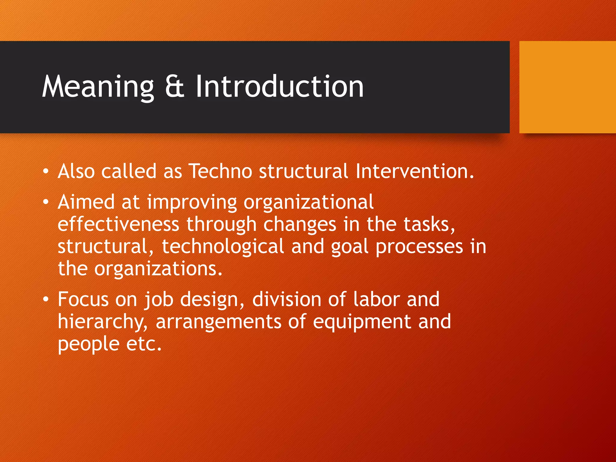 Meaning & Introduction
• Also called as Techno structural Intervention.
• Aimed at improving organizational
effectiveness through changes in the tasks,
structural, technological and goal processes in
the organizations.
• Focus on job design, division of labor and
hierarchy, arrangements of equipment and
people etc.
 