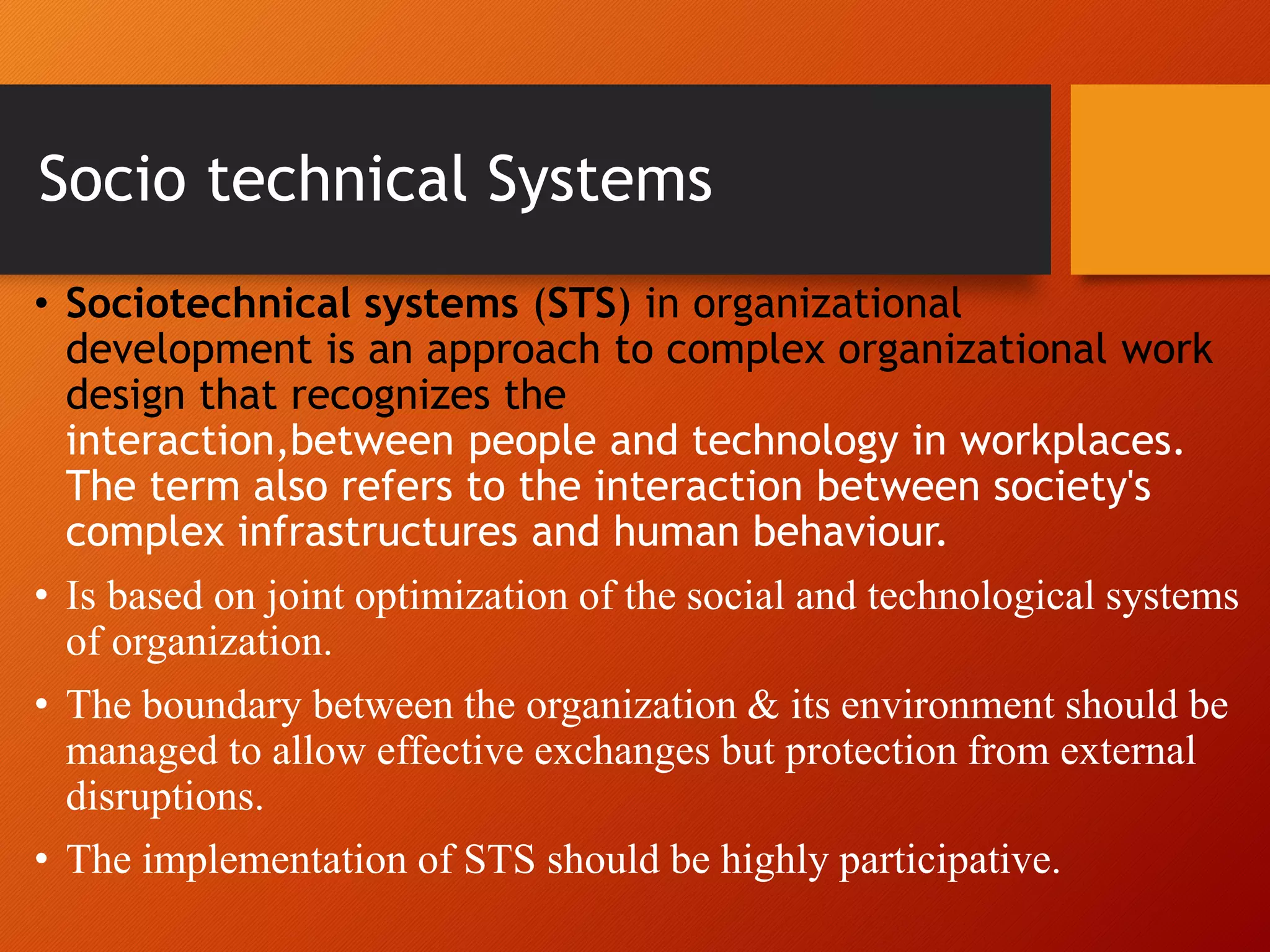 Socio technical Systems
• Sociotechnical systems (STS) in organizational
development is an approach to complex organizational work
design that recognizes the
interaction,between people and technology in workplaces.
The term also refers to the interaction between society's
complex infrastructures and human behaviour.
• Is based on joint optimization of the social and technological systems
of organization.
• The boundary between the organization & its environment should be
managed to allow effective exchanges but protection from external
disruptions.
• The implementation of STS should be highly participative.
 