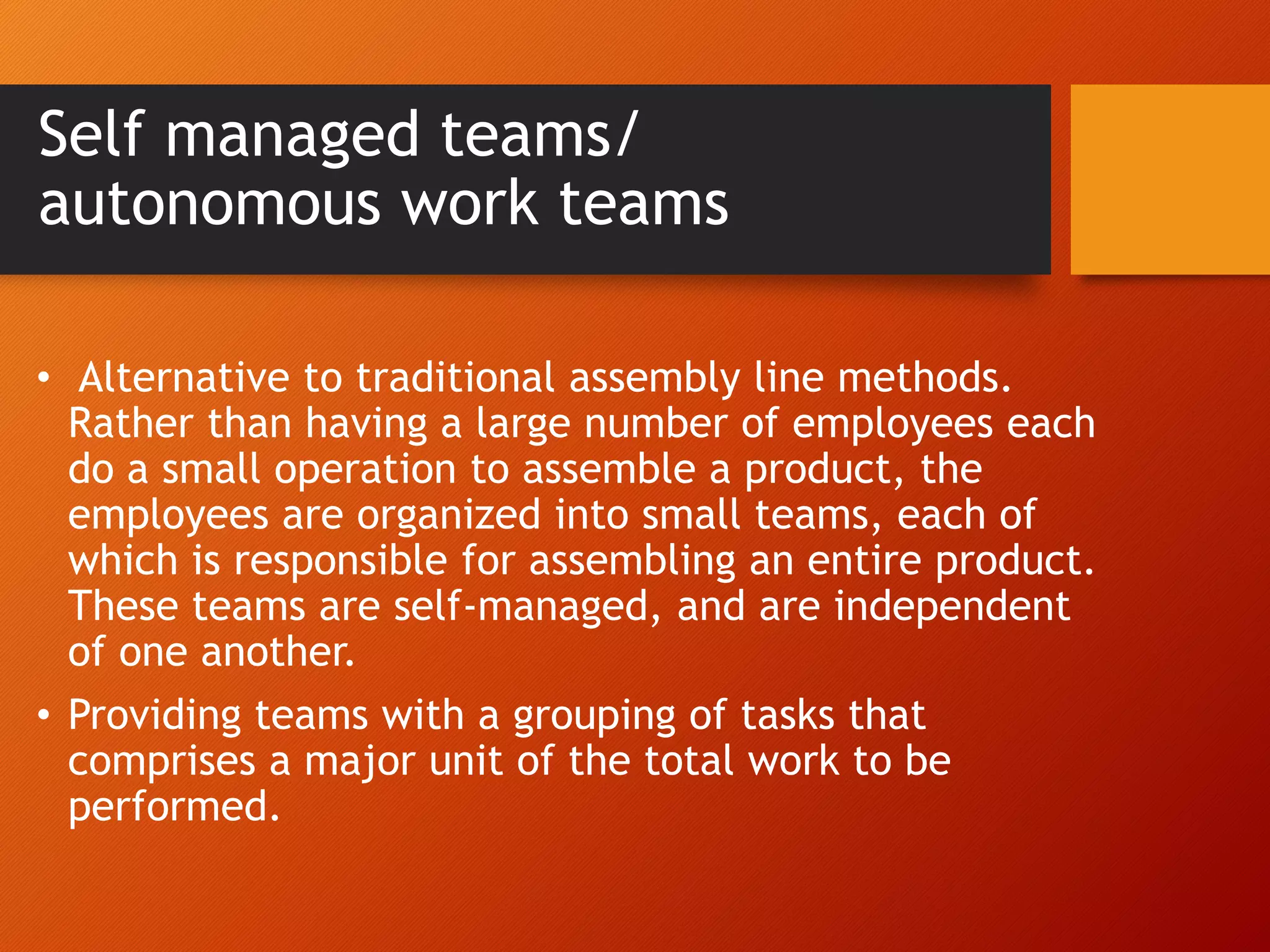 Self managed teams/
autonomous work teams
• Alternative to traditional assembly line methods.
Rather than having a large number of employees each
do a small operation to assemble a product, the
employees are organized into small teams, each of
which is responsible for assembling an entire product.
These teams are self-managed, and are independent
of one another.
• Providing teams with a grouping of tasks that
comprises a major unit of the total work to be
performed.
 