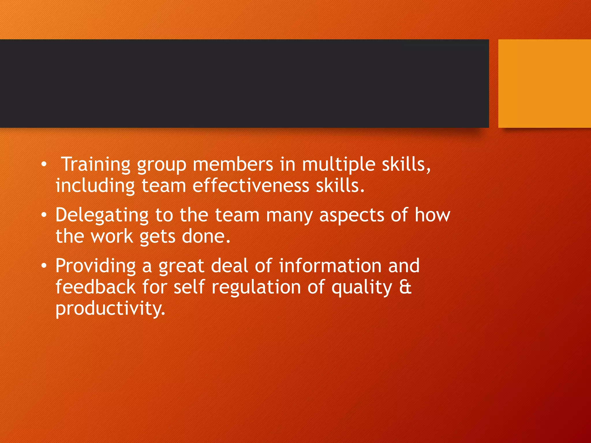 • Training group members in multiple skills,
including team effectiveness skills.
• Delegating to the team many aspects of how
the work gets done.
• Providing a great deal of information and
feedback for self regulation of quality &
productivity.
 