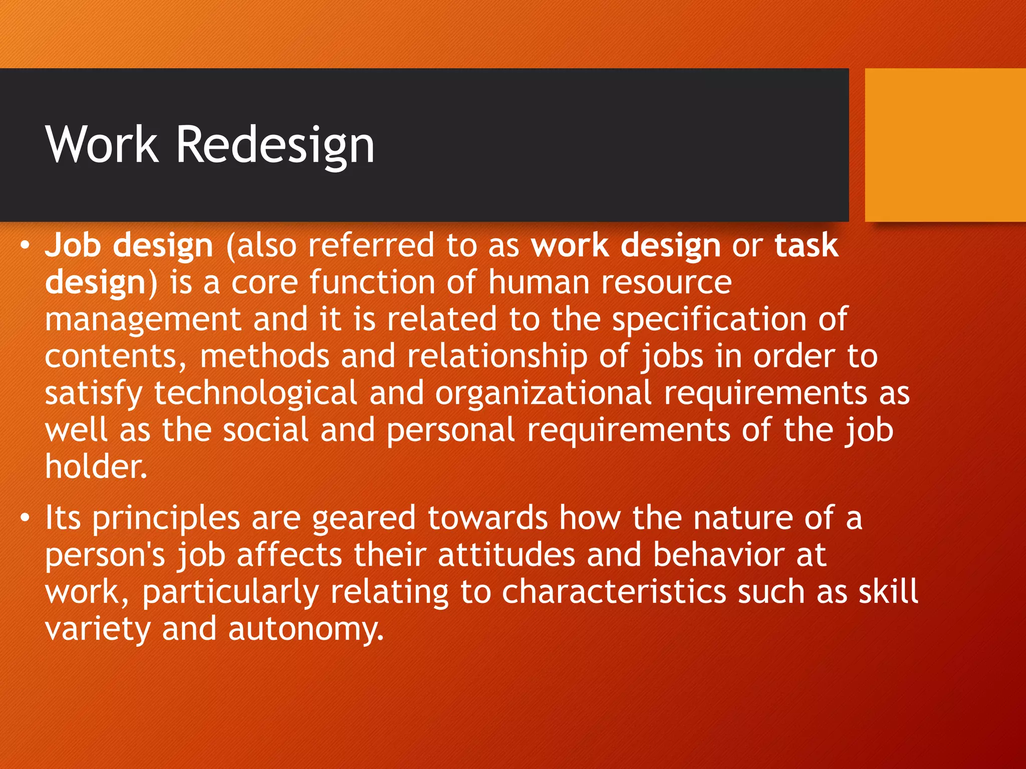 Work Redesign
• Job design (also referred to as work design or task
design) is a core function of human resource
management and it is related to the specification of
contents, methods and relationship of jobs in order to
satisfy technological and organizational requirements as
well as the social and personal requirements of the job
holder.
• Its principles are geared towards how the nature of a
person's job affects their attitudes and behavior at
work, particularly relating to characteristics such as skill
variety and autonomy.
 