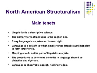 North American Structuralism Linguistics is a descriptive science. The primary form of language is the spoken one. Every language is a system on its own right. Language is a system in which smaller units arrange systematically to form larger ones.   Meaning should not be part of linguistic analysis.   The procedures to determine the units in language should be objective and rigorous. Language is observable speech, not knowledge.   Main tenets 