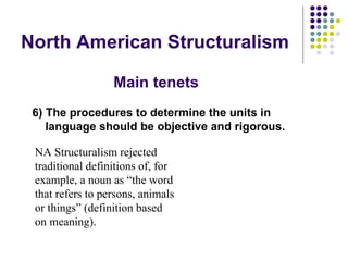 North American Structuralism 6) The procedures to determine the units in language should be objective and rigorous. NA Structuralism rejected traditional definitions of, for example, a noun as “the word that refers to persons, animals or things” (definition based on meaning). Main tenets 