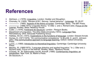 Aitchison, J. (1978).  Linguistics . London: Hodder and Stoughton. Chomsky, N. (1959). “Review of B.F. Skinner, Verbal behavior”.  Language . 35: 26-57. ---------------  (1965).  Aspects of the theory of syntax . Cambridge, Mass.: The MIT Press. ---------------  (1966-1973) “Linguistic theory.” In Oller J. and J. Richard (eds.)  Focus on the Learner.  Rowley, Mass.:Newbury House. Culler, J. (1976).  Ferdinand de Saussure .  London : Penguin Books. Department of Linguistics. The Ohio State University (1972).  Language Files . Reinoldsburg, Ohio: Advocate Publishing Group. Halliday, M.A.K. (1973).  Explorations in the functions of language . London: Edward Arnold. Hymes, D. (1971/1979). “On communicative competence.” In Brumfit, C. and K. Johnson (eds.)  The communicative approach to language teaching . Oxford: Oxford University Press. Lyons, J. (1968).  Introduction to theoretical linguistics . Cambridge: Cambridge University Press. Mackey, W. (1966/1973). “Language didactics and applied linguistics.” In J. Oller and J. Richard (eds). Focus on the learner. Rowley, Mass.: Newbury House. O’Grady, W., M. Dobrovolsky and M. Aronoff. (1989).  Contemporary linguistics: an introduction . New York: St. Martin’s Press.  De Saussure, F.  References 
