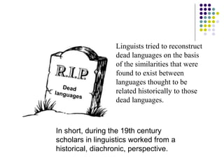 Dead languages Linguists tried to reconstruct dead languages on the basis of the similarities that were found to exist between languages thought to be related historically to those dead languages.  In short, during the 19th century scholars in linguistics worked from a historical, diachronic, perspective. 