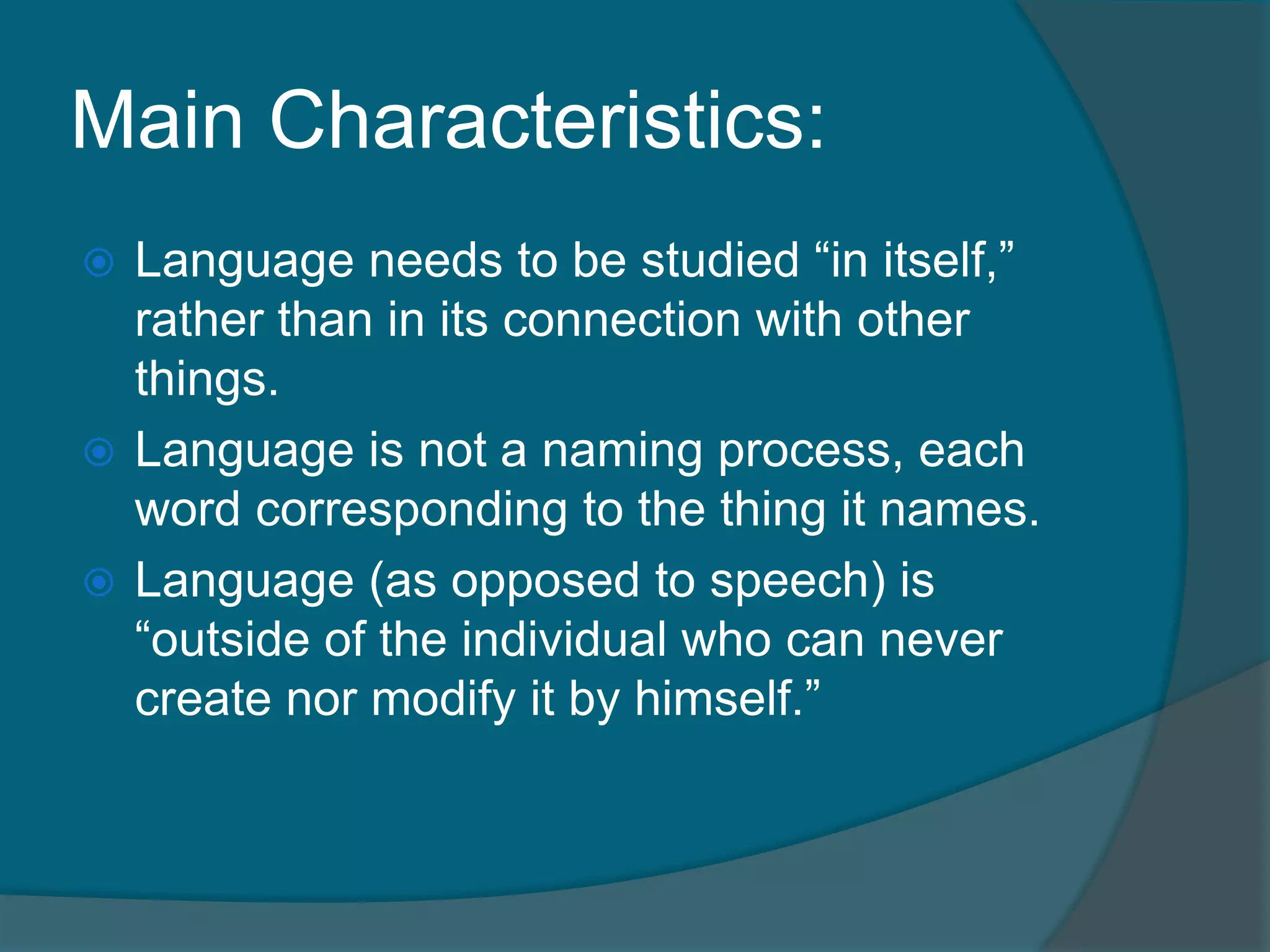 Main Characteristics:
 Language needs to be studied “in itself,”
  rather than in its connection with other
  things.
 Language is not a naming process, each
  word corresponding to the thing it names.
 Language (as opposed to speech) is
  “outside of the individual who can never
  create nor modify it by himself.”
 