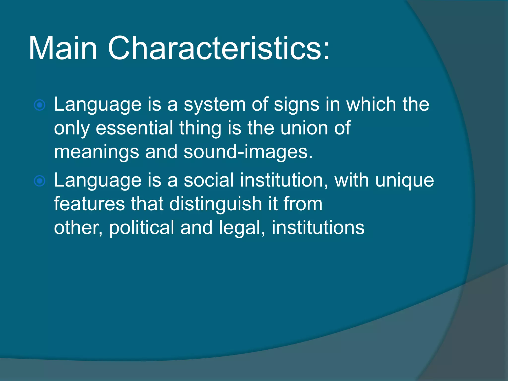 Main Characteristics:
 Language is a system of signs in which the
  only essential thing is the union of
  meanings and sound-images.
 Language is a social institution, with unique
  features that distinguish it from
  other, political and legal, institutions
 