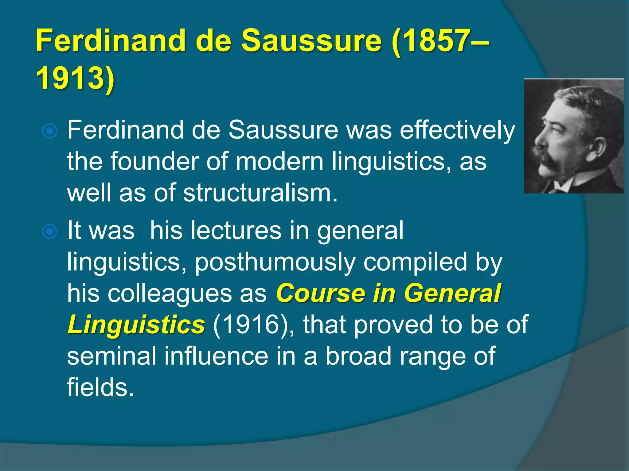 Ferdinand de Saussure (1857–
1913)
 Ferdinand de Saussure was effectively
  the founder of modern linguistics, as
  well as of structuralism.
 It was his lectures in general
  linguistics, posthumously compiled by
  his colleagues as Course in General
  Linguistics (1916), that proved to be of
  seminal influence in a broad range of
  fields.
 