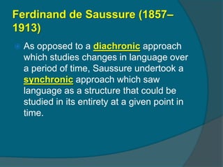 Ferdinand de Saussure (1857–
1913)
   As opposed to a diachronic approach
    which studies changes in language over
    a period of time, Saussure undertook a
    synchronic approach which saw
    language as a structure that could be
    studied in its entirety at a given point in
    time.
 