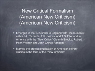 New Critical Formalism
(American New Criticism)
(American New Criticism)
Emerged in the 1920s/30s in England with the humanist
critics I.A. Richards, F.R. Leavis, and T.S. Eliot and in
America with the “New Critics” Cleanth Brooks, Robert
Penn Warren and John Crowe Ransom
Marked the professionalization of American literary
studies in the form of the “New Criticism”
 