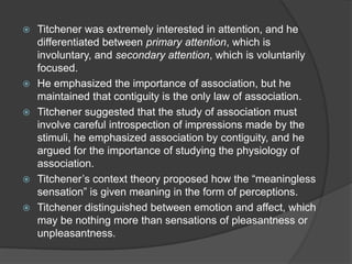  Titchener was extremely interested in attention, and he
differentiated between primary attention, which is
involuntary, and secondary attention, which is voluntarily
focused.
 He emphasized the importance of association, but he
maintained that contiguity is the only law of association.
 Titchener suggested that the study of association must
involve careful introspection of impressions made by the
stimuli, he emphasized association by contiguity, and he
argued for the importance of studying the physiology of
association.
 Titchener‟s context theory proposed how the “meaningless
sensation” is given meaning in the form of perceptions.
 Titchener distinguished between emotion and affect, which
may be nothing more than sensations of pleasantness or
unpleasantness.
 