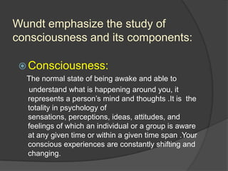 Wundt emphasize the study of
consciousness and its components:
 Consciousness:
The normal state of being awake and able to
understand what is happening around you, it
represents a person‟s mind and thoughts .It is the
totality in psychology of
sensations, perceptions, ideas, attitudes, and
feelings of which an individual or a group is aware
at any given time or within a given time span .Your
conscious experiences are constantly shifting and
changing.
 