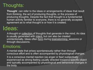 Thoughts:
Thought can refer to the ideas or arrangements of ideas that result
from thinking, the act of producing thoughts, or the process of
producing thoughts. Despite the fact that thought is a fundamental
human activity familiar to everyone, there is no generally accepted
agreement as to what thought is or how it is created.
Ideas:
A thought or collection of thoughts that generate in the mind. An idea
is usually generated with intent, but can also be created
unintentionally. Ideas often form during brainstorming sessions or
through discussions.
Emotions:
A mental state that arises spontaneously rather than through
conscious effort and is often accompanied by physiological changes.
It is a conscious mental reaction (as anger or fear) subjectively
experienced as strong feeling usually directed toward a specific object
and typically accompanied by physiological and behavioral changes in
the body.
 