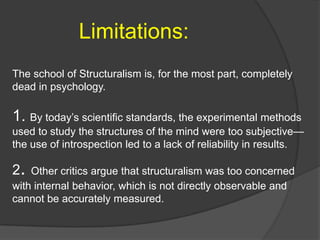 Limitations:
The school of Structuralism is, for the most part, completely
dead in psychology.
1. By today‟s scientific standards, the experimental methods
used to study the structures of the mind were too subjective—
the use of introspection led to a lack of reliability in results.
2. Other critics argue that structuralism was too concerned
with internal behavior, which is not directly observable and
cannot be accurately measured.
 