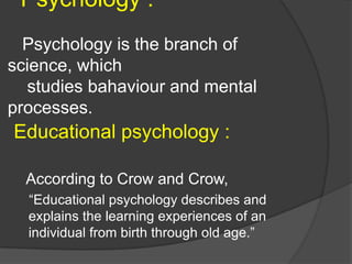 Psychology :
Psychology is the branch of
science, which
studies bahaviour and mental
processes.
Educational psychology :
According to Crow and Crow,
“Educational psychology describes and
explains the learning experiences of an
individual from birth through old age.”
 