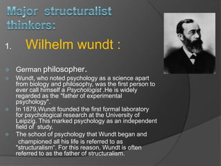 1. Wilhelm wundt :
 German philosopher.
 Wundt, who noted psychology as a science apart
from biology and philosophy, was the first person to
ever call himself a Psychologist .He is widely
regarded as the "father of experimental
psychology".
 In 1879,Wundt founded the first formal laboratory
for psychological research at the University of
Leipzig. This marked psychology as an independent
field of study.
 The school of psychology that Wundt began and
championed all his life is referred to as
"structuralism“. For this reason, Wundt is often
referred to as the father of structuralism.
 